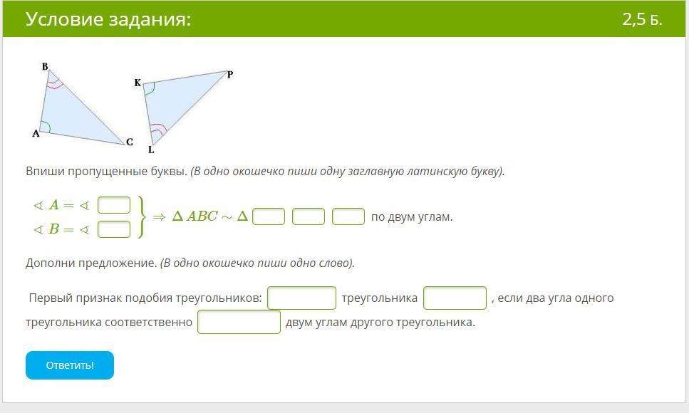 Указанные соответственно. ∢A=∢ ∢B=∢ }⇒ΔABC∼Δ по двум углам.. Дополни предложение 1 признак подобия треугольника. ∢A=∢ ∢ =∢K}⇒ΔABC∼Δ по двум углам.. Впиши пропущенные буквы в одно окошечко.