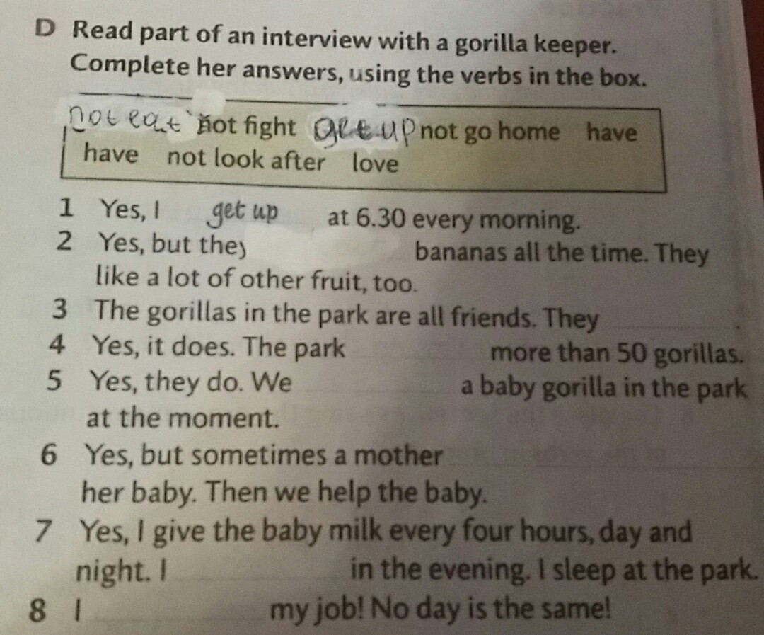 Write answers yes. Read Part of an Interview with a Gorilla Keeper complete her answers using the verbs. Read Part of an Interview with a Gorilla Keeper complete her answers using the verbs in the Box Yes, i get up. Write questions and complete the answers use the verbs in the Box. Yes i get up at 6.30 every morning.